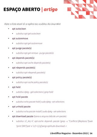 94LibreOffice Magazine - Dezembro 2015 |
Nota: a lista atual só se aplica aos usuários do Linux MintNota: a lista atual só se aplica aos usuários do Linux Mint.
● apt autoclean
● substitui apt-get autoclean
● apt autoremove
●
substitui apt-get autoremove
● apt purge pacote(s)
● substitui apt-get remove –purge pacote(s)
● apt depends pacote(s)
● substitui apt-cache depends pacote(s)
● apt rdepends pacote(s)
●
substitui apt-rdepends pacote(s)
● apt policy pacote(s)
● substitui apt-cache policy pacote(s)
● apt held
● substitui dpkg --get-selections | grep hold
●
apt hold pacote
● substitui echo pacote hold | sudo dpkg –set-selections
● apt unhold pacote
● substitui echo pacote install | sudo dpkg –set-selections
● apt download pacote (baixa o arquivo deb de um pacote)
● substitui LC_ALL=C apt-cache depends pacote |grep -v “Conflicts:|Replaces:”|awk
‘{print $NF}’|sed -e ‘s/[<>]//g’|xargs aptitude download -r
ESPAÇO ABERTO | artigo
 
