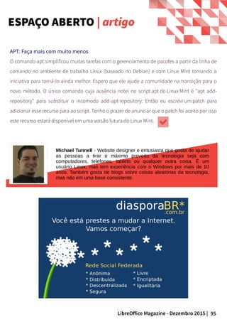 95LibreOffice Magazine - Dezembro 2015 |
Michael Tunnell - Website designer e entusiasta que gosta de ajudar
as pessoas a tirar o máximo proveito da tecnologia seja com
computadores, telefones, tablets ou qualquer outra coisa. É um
usuário Linux, mas tem experiência com o Windows por mais de 10
anos. Também gosta de blogs sobre coisas aleatórias da tecnologia,
mas não em uma base consistente.
APT: Faça mais com muito menos
O comando apt simplificou muitas tarefas com o gerenciamento de pacotes a partir da linha de
comando no ambiente de trabalho Linux (baseado no Debian) e com Linux Mint tomando a
iniciativa para torná-lo ainda melhor. Espero que ele ajude a comunidade na transição para o
novo método. O único comando cuja ausência notei no script apt do Linux Mint é "apt add-
repository" para substituir o incomodo add-apt-repository. Então eu escrevi um patch para
adicionar esse recurso para ao script. Tenho o prazer de anunciar que o patch foi aceito por isso
este recurso estará disponível em uma versão futura do Linux Mint.
ESPAÇO ABERTO | artigo
 