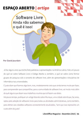 96LibreOffice Magazine - Dezembro 2015 |
Por David Jourdain
Software Livre
Já faz alguns anos que tenho feito palestras e apresentações na América Latina. Falo um pouco
do quê sei sobre Software Livre e Código Aberto e, também, o quê sei sobre como formar
grupos de pesquisa sob o conceito de software livre, além de apresentações e disciplinas de
informática nas universidades.
É justo dizer que fizemos algo bom, mas, modestamente creio que ainda temos muito por fazer,
para compreender que compartilhar, para a comunidade de software livre, vai muito mais além
do quê alguns que doam seus trabalhos e outros que só fazem uso deles.
Há pouco tempo, publiquei um artigo falando sobre Munique, uma cidade alemã que, faz anos,
optou pela adoção de softwares livres para todas as atividades administrativas, como também,
para ofertar aos cidadãos softwares constantemente atualizados, "sem que isso represente um
custo além do justo".
ESPAÇO ABERTO | artigo
Ainda não sabemos
o quê é isso!
 