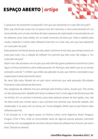 97LibreOffice Magazine - Dezembro 2015 |
E, porquê eu me concentrei na expressão "sem que isso represente um custo além do justo"?
Bom, isso não foi por acaso. Faz um pouco mais de 5 semanas, vi uma curta entrevista em um
canal alemão, com um dos membros de todo o processo de implantação e manutenção do uso
de softwares livres nesta cidade. Em um dado momento, ele disse que "todo o trabalho para
mudar, implantar e manter estes softwares livres tem um custo, mas, sem que isso represente
um custo além do justo".
Estas palavras me fizeram pensar que eles sabem, de forma muito clara, que sempre haverá um
custo para tudo, mas, a adoção de software livre permite que este custo não chegue a "um
custo além do justo".
Vejam! Isso não aconteceu em um país que está sofrendo graves problemas econômicos como
alguns vizinhos da América Latina estão passando. Em Munique, eles sabem que se um serviço
sairá pelo custo de "1 milhão“, que então seja aplicado no país, que retorne a sociedade e que
coopere para o desenvolvimento social.
De novo: Não estou falando de um país latino americano que está passando dificuldades
financeiras. Estou falando da Alemanha.
Nos congressos de software livre que participei pela América Latina, escutei que "nós somos
um dos paises que tem adotado com fervor o software livre", e mais alguns bla bla blas que não
me lembro. Em um primeiro momento, ouvia estas palavras sempre de bom grado, mas, não
me dava conta que, muitas vezes, o que acontecia era somente isso. Somente adoção, sem
colaboração. E as vezes, sem ao menos um "muito obrigado, idiota" para os que fizeram estes
softwares para nós.
E tal situação eu vi em alguns paises na América Latina, como Argentina, Brasil, Paraguai,
Uruguai, Chile e Peru, onde as comunidades locais de algumas poucas pessoas, realmente
envolvidas com a propagação do conceito e dos princípios do software livre, ficavam, por assim
dizer, "falando no deserto".
ESPAÇO ABERTO | artigo
 