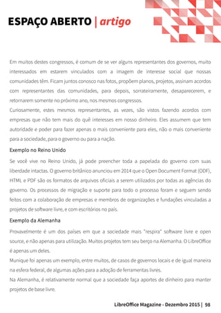 98LibreOffice Magazine - Dezembro 2015 |
Em muitos destes congressos, é comum de se ver alguns representantes dos governos, muito
interessados em estarem vinculados com a imagem de interesse social que nossas
comunidades têm. Ficam juntos conosco nas fotos, propõem planos, projetos, assinam acordos
com representantes das comunidades, para depois, sorrateiramente, desaparecerem, e
retornarem somente no próximo ano, nos mesmos congressos.
Curiosamente, estes mesmos representantes, as vezes, são vistos fazendo acordos com
empresas que não tem mais do quê interesses em nosso dinheiro. Eles assumem que tem
autoridade e poder para fazer apenas o mais conveniente para eles, não o mais conveniente
para a sociedade, para o governo ou para a nação.
Exemplo no Reino Unido
Se você vive no Reino Unido, já pode preencher toda a papelada do governo com suas
liberdade intactas. O governo britânico anunciou em 2014 que o Open Document Format (ODF),
HTML e PDF são os formatos de arquivos oficiais a serem utilizados por todas as agências do
governo. Os processos de migração e suporte para todo o processo foram e seguem sendo
feitos com a colaboração de empresas e membros de organizações e fundações vinculadas a
projetos de software livre, e com escritórios no país.
Exemplo da Alemanha
Provavelmente é um dos países em que a sociedade mais "respira" software livre e open
source, e não apenas para utilização. Muitos projetos tem seu berço na Alemanha. O LibreOffice
é apenas um deles.
Munique foi apenas um exemplo, entre muitos, de casos de governos locais e de igual maneira
na esfera federal, de algumas ações para a adoção de ferramentas livres.
Na Alemanha, é relativamente normal que a sociedade faça aportes de dinheiro para manter
projetos de base livre.
ESPAÇO ABERTO | artigo
 