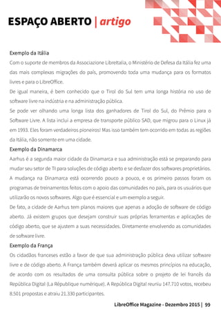 99LibreOffice Magazine - Dezembro 2015 |
Exemplo da Itália
Com o suporte de membros da Associazione LibreItalia, o Ministério de Defesa da Itália fez uma
das mais complexas migrações do país, promovendo toda uma mudança para os formatos
livres e para o LibreOffice.
De igual maneira, é bem conhecido que o Tirol do Sul tem uma longa história no uso de
software livre na indústria e na administração pública.
Se pode ver olhando uma longa lista dos ganhadores de Tirol do Sul, do Prêmio para o
Software Livre. A lista inclui a empresa de transporte público SAD, que migrou para o Linux já
em 1993. Eles foram verdadeiros pioneiros! Mas isso também tem ocorrido em todas as regiões
da Itália, não somente em uma cidade.
Exemplo da Dinamarca
Aarhus é a segunda maior cidade da Dinamarca e sua administração está se preparando para
mudar seu setor de TI para soluções de código aberto e se desfazer dos softwares proprietários.
A mudança na Dinamarca está ocorrendo pouco a pouco, e os primeiro passos foram os
programas de treinamentos feitos com o apoio das comunidades no país, para os usuários que
utilizarão os novos softwares. Algo que é essencial e um exemplo a seguir.
De fato, a cidade de Aarhus tem planos maiores que apenas a adoção de software de código
aberto. Já existem grupos que desejam construir suas próprias ferramentas e aplicações de
código aberto, que se ajustem a suas necessidades. Diretamente envolvendo as comunidades
de software livre.
Exemplo da França
Os cidadãos franceses estão a favor de que sua administração pública deva utilizar software
livre e de código aberto. A França também deverá aplicar os mesmos princípios na educação,
de acordo com os resultados de uma consulta pública sobre o projeto de lei francês da
República Digital (La République numérique). A República Digital reuniu 147.710 votos, recebeu
8.501 propostas e atraiu 21.330 participantes.
ESPAÇO ABERTO | artigo
 