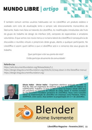 11LibreOffice Magazine – Fevereiro 2016 |
É também comum vermos usuários habituados ver no LibreOffice um produto estático e
acabado com ciclo de atualização lento e sempre sob direcionamento monocrático do
fabricante. Nada mais falso se tratando do LibreOffice. As modificações introduzidas são fruto
do grupo de trabalho de design da interface (UX), composto de especialistas e amadores
voluntários. O que vemos nos novos menus e na barra lateral do LibreOffice é consequência de
discussões e reuniões virtuais e presenciais deste grupo, aberto a qualquer participante. No
LibreOffice é assim: quem define o que o LibreOffice será e o consenso dos seus grupos de
trabalho.
MUNDO LIBRE | artigo
Olivier Hallot - Olivier Hallot - Engenheiro eletrônico graduado em 1982 na
PUC-RJ, MSc em engenharia de sistemas pela PUC-RJ e MBA em Oil&Gas na
COPPE/UFRJ. Trabalhou 12 anos na IBM e 3 anos na Oracle e desde 2002 atua
em consultoria no segmento de software de código aberto. É membro fundador
da The Document Foundation (produtora do LibreOffice). Atuou como Consultor
Sênior na implementação do LibreOffice em empresas como Petrobras, Petros,
SERPROS, entre outros. Atua também na programação em C++ do LibreOffice.
Quer participar e dar seu ponto de vista?
Então participe ativamente da comunidade!
Referências
https://wiki.documentfoundation.org/ReleaseNotes/5.1
https://design.blog.documentfoundation.org/2016/01/22/way-down-in-the-libreoffice-menus/
https://design.blog.documentfoundation.org/
 