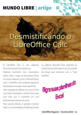 12LibreOffice Magazine – Fevereiro 2016 |
Por Willian Oliveira
O LibreOffice Calc é uma poderosa
ferramenta de planilhas eletrônicas.
Podemos facilmente criar documentos,
editar, salvar e migrar os documentos feitos
em outros softwares, como o Microsoft Excel,
para o LibreOffice Calc perdendo pequenas
formatações ou funções muito específicas.
Toda migração de software tem que ser feita
com testes incessantes e analise critica, pois
nem tudo que é suportado em uma
ferramenta tem suporte em outra.
Para usuários básicos, é possível encontrar
todas as funcionalidades e funções que utiliza
no software Microsoft Excel, podendo ser
substituível com facilidade. É só uma questão
de tempo para acostumar com a “nova
interface”.
MUNDO LIBRE | artigo
Desmistificando oDesmistificando o
LibreOffice CalcLibreOffice Calc
 