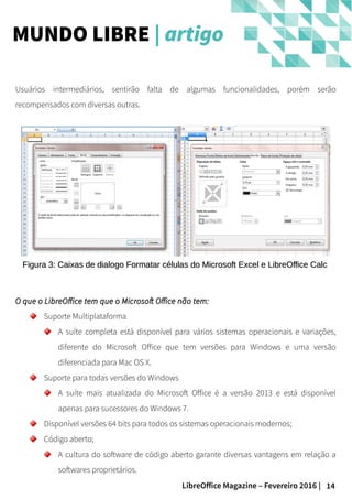 14LibreOffice Magazine – Fevereiro 2016 |
Usuários intermediários, sentirão falta de algumas funcionalidades, porém serão
recompensados com diversas outras.
MUNDO LIBRE | artigo
Figura 3: Caixas de dialogo Formatar células do Microsoft Excel e LibreOffice CalcFigura 3: Caixas de dialogo Formatar células do Microsoft Excel e LibreOffice Calc
O que o LibreOffice tem que o Microsoft Office não tem:O que o LibreOffice tem que o Microsoft Office não tem:
Suporte Multiplataforma
A suíte completa está disponível para vários sistemas operacionais e variações,
diferente do Microsoft Office que tem versões para Windows e uma versão
diferenciada para Mac OS X.
Suporte para todas versões do Windows
A suíte mais atualizada do Microsoft Office é a versão 2013 e está disponível
apenas para sucessores do Windows 7.
Disponível versões 64 bits para todos os sistemas operacionais modernos;
Código aberto;
A cultura do software de código aberto garante diversas vantagens em relação a
softwares proprietários.
 