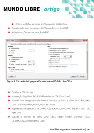 16LibreOffice Magazine – Fevereiro 2016 |
MUNDO LIBRE | artigo
O Microsoft Office suporta o MS Sharepoint e MS OneDrive.
Suporte ao formato de arquivos da ISO para documentos (ODT);
Múltiplas opções para exportação de PDF;
Figura 5: Caixa de dialogo para Exportar como PDF do LibreOfficeFigura 5: Caixa de dialogo para Exportar como PDF do LibreOffice
Criação de PDF Hibrido;
Importação de gráficos SVG, PSD (Photoshop) e CDR (Corel Draw);
Suporte para incorporação de diversos formatos de áudio e vídeo (FLAC, FLV, MKV,
OGG, OGV, MOV, WEBM, RA, RM, DV, AC3 e OPUS);
Suporte para imagens DXF, MET, PBM, PCD, PCX, PGM, PPM, PPM, RAS, SGF, SVM, TGA,
XBM, XPM;
Suporte a palheta de cores Gimp (.gpl), Adobe Swatch Exchange (.ase),
LibreOffice/Apache OpenOffice (.soc).
 