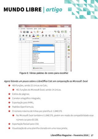 17LibreOffice Magazine – Fevereiro 2016 |
Agora falando um pouco sobre o LibreOffice Calc em comparação ao Microsoft ExcelAgora falando um pouco sobre o LibreOffice Calc em comparação ao Microsoft Excel
469 funções, sendo 22 únicas no Calc;
461 funções do Microsoft Excel, sendo 14 únicas.
Estilos de páginas;
Corretor ortográfico integrado;
Exportação para XHML;
Padrões OpenFormula;
O número máximo de linhas por planilha é: 1.048.576
No Microsoft Excel também é 1.048.576, porém em modo de compatibilidade esse
número cai para 65.536.
Exportação flexível para CSV;
Visualização de uma planilha clonada em uma nova janela;
MUNDO LIBRE | artigo
Figura 6: Várias paletas de cores para escolherFigura 6: Várias paletas de cores para escolher
 