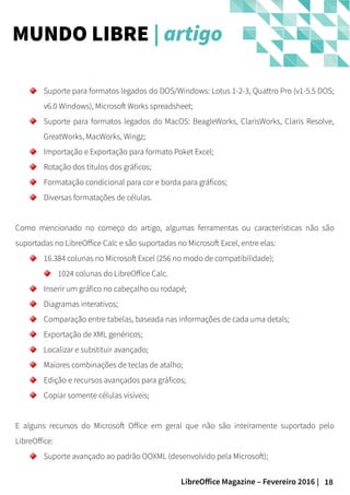 18LibreOffice Magazine – Fevereiro 2016 |
MUNDO LIBRE | artigo
Suporte para formatos legados do DOS/Windows: Lotus 1-2-3, Quattro Pro (v1-5.5 DOS;
v6.0 Windows), Microsoft Works spreadsheet;
Suporte para formatos legados do MacOS: BeagleWorks, ClarisWorks, Claris Resolve,
GreatWorks, MacWorks, Wingz;
Importação e Exportação para formato Poket Excel;
Rotação dos títulos dos gráficos;
Formatação condicional para cor e borda para gráficos;
Diversas formatações de células.
Como mencionado no começo do artigo, algumas ferramentas ou características não são
suportadas no LibreOffice Calc e são suportadas no Microsoft Excel, entre elas:
16.384 colunas no Microsoft Excel (256 no modo de compatibilidade);
1024 colunas do LibreOffice Calc.
Inserir um gráfico no cabeçalho ou rodapé;
Diagramas interativos;
Comparação entre tabelas, baseada nas informações de cada uma detals;
Exportação de XML genéricos;
Localizar e substituir avançado;
Maiores combinações de teclas de atalho;
Edição e recursos avançados para gráficos;
Copiar somente células visíveis;
E alguns recursos do Microsoft Office em geral que não são inteiramente suportado pelo
LibreOffice:
Suporte avançado ao padrão OOXML (desenvolvido pela Microsoft);
 