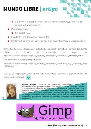19LibreOffice Magazine – Fevereiro 2016 |
MUNDO LIBRE | artigo
O LibreOffice é capaz de abrir, editar e salvar nesse formato, porém com as
especificações padronizadas.
Programa de e-mail;
Microsoft Outlook.
Exportação e edição online de documentos;
Interface diferenciada para vários tipos de telas (não redesenhada, apenas adaptada).
Esse artigo foi escrito utilizando um texto da The Document Foundation. Não é um documento
oficial e poderá ser visualizado em Inglês em
https://wiki.documentfoundation.org/Feature_Comparison:_LibreOffice_-_Microsoft_Office
Ou uma versão mais antiga em português:
https://wiki.documentfoundation.org/Feature_Comparison:_LibreOffice_3.6_-_Microsoft_Office
_2010/pt-br
O artigo faz comparação com as versões mais novas de cada software. As capturas de tela são
meramente ilustrativas.
Willian Oliveira - Formado em Redes de computadores. Usuário de
LibreOffice desde que comecei com Linux e apaixonado por Inkscape e GIMP.
Apaixonado por liberdade de software e entusiasta de software livre. Usa
soluções livres para realizar todos seus trabalhos diários. Gosta de aprender
coisas novas, usar novas ferramentas e explorar tudo que o software livre e/ou
de código aberto pode oferecer, bem como aplicar todo seu conhecimento em
alternativas que ajudem a comunidade crescer e se desenvolver de uma forma
sustentável.
 