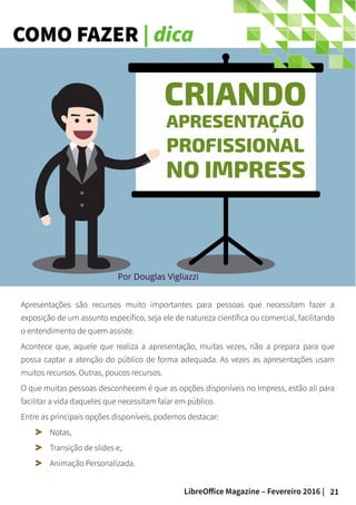 21LibreOffice Magazine – Fevereiro 2016 |
COMO FAZER | dica
Por Douglas Vigliazzi
Apresentações são recursos muito importantes para pessoas que necessitam fazer a
exposição de um assunto específico, seja ele de natureza científica ou comercial, facilitando
o entendimento de quem assiste.
Acontece que, aquele que realiza a apresentação, muitas vezes, não a prepara para que
possa captar a atenção do público de forma adequada. As vezes as apresentações usam
muitos recursos. Outras, poucos recursos.
O que muitas pessoas desconhecem é que as opções disponíveis no Impress, estão ali para
facilitar a vida daqueles que necessitam falar em público.
Entre as principais opções disponíveis, podemos destacar:
Notas,
Transição de slides e,
Animação Personalizada.
 