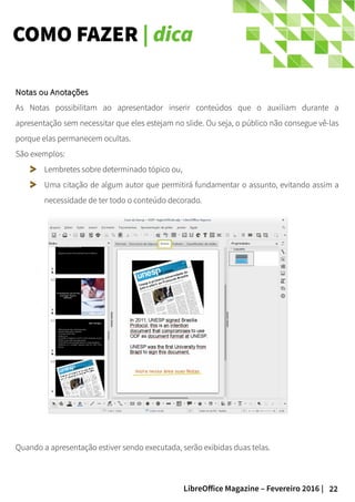 22LibreOffice Magazine – Fevereiro 2016 |
COMO FAZER | dica
Notas ou AnotaçõesNotas ou Anotações
As Notas possibilitam ao apresentador inserir conteúdos que o auxiliam durante a
apresentação sem necessitar que eles estejam no slide. Ou seja, o público não consegue vê-las
porque elas permanecem ocultas.
São exemplos:
Lembretes sobre determinado tópico ou,
Uma citação de algum autor que permitirá fundamentar o assunto, evitando assim a
necessidade de ter todo o conteúdo decorado.
Quando a apresentação estiver sendo executada, serão exibidas duas telas.
 