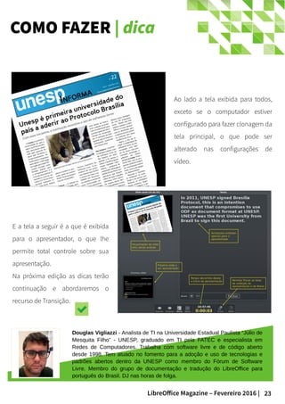 23LibreOffice Magazine – Fevereiro 2016 |
COMO FAZER | dica
Ao lado a tela exibida para todos,
exceto se o computador estiver
configurado para fazer clonagem da
tela principal, o que pode ser
alterado nas configurações de
vídeo.
E a tela a seguir é a que é exibida
para o apresentador, o que lhe
permite total controle sobre sua
apresentação.
Na próxima edição as dicas terão
continuação e abordaremos o
recurso de Transição.
Douglas Vigliazzi - Analista de TI na Universidade Estadual Paulista “Júlio de
Mesquita Filho” - UNESP, graduado em TI pela FATEC e especialista em
Redes de Computadores. Trabalha com software livre e de código aberto
desde 1998. Tem atuado no fomento para a adoção e uso de tecnologias e
padrões abertos dentro da UNESP como membro do Fórum de Software
Livre. Membro do grupo de documentação e tradução do LibreOffice para
português do Brasil. DJ nas horas de folga.
 