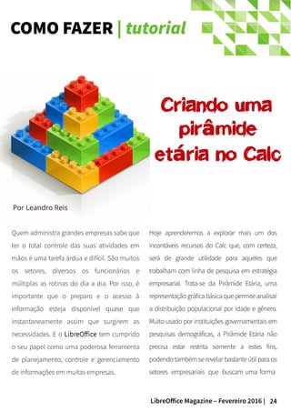 24LibreOffice Magazine – Fevereiro 2016 |
COMO FAZER | tutorial
Quem administra grandes empresas sabe que
ter o total controle das suas atividades em
mãos é uma tarefa árdua e difícil. São muitos
os setores, diversos os funcionários e
múltiplas as rotinas do dia a dia. Por isso, é
importante que o preparo e o acesso à
informação esteja disponível quase que
instantaneamente assim que surgirem as
necessidades. E o LibreOffice tem cumprido
o seu papel como uma poderosa ferramenta
de planejamento, controle e gerenciamento
de informações em muitas empresas.
Hoje aprenderemos a explorar mais um dos
incontáveis recursos do Calc que, com certeza,
será de grande utilidade para aqueles que
trabalham com linha de pesquisa em estratégia
empresarial. Trata-se da Pirâmide Etária, uma
representaçãográficabásica que permiteanalisar
a distribuição populacional por idade e gênero.
Muito usado por instituições governamentais em
pesquisas demográficas, a Pirâmide Etária não
precisa estar restrita somente a estes fins,
podendo também se revelar bastante útil para os
setores empresariais que buscam uma forma
Por Leandro Reis
Criando uma
pir mideâ
et ria no Calcá
 