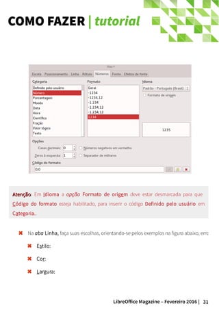 31LibreOffice Magazine – Fevereiro 2016 |
COMO FAZER | tutorial
Na aba Linha, faça suas escolhas, orientando-se pelos exemplos na figura abaixo, em:
Estilo:
Cor:
Largura:
AtençãoAtenção: Em Idioma a opção Formato de origem deve estar desmarcada para que
Código do formato esteja habilitado, para inserir o código Definido pelo usuário em
Categoria..
 