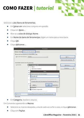 36LibreOffice Magazine – Fevereiro 2016 |
Selecione a aba Barra de ferramentas.
Em Salvar em selecione o arquivo em questão.
Clique em Novo…
Abre-se a caixa de dialogo Nome.
Em Nome da barra de ferramentas: digite um nome para a nova barra.
Clique OK.
Clique Adicionar....
Em Categoria, localize o arquivo.
Em Comandos aparecerão as Macros.
Selecione as macros desejadas, uma de cada vez se for o caso, e clique Adicionar.
Clique em Fechar.
COMO FAZER | tutorial
 