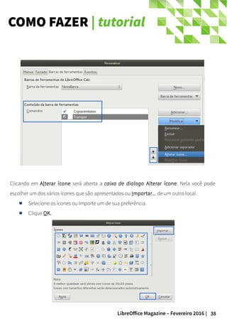 38LibreOffice Magazine – Fevereiro 2016 |
Clicando em Alterar ícone será aberta a caixa de dialogo Alterar ícone. Nela você pode
escolher um dos vários ícones que são apresentados ou Importar... de um outro local.
Selecione os ícones ou Importe um de sua preferência.
Clique OK.
COMO FAZER | tutorial
 
