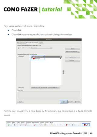 40LibreOffice Magazine – Fevereiro 2016 |
Faça suas escolhas conforme a necessidade.
Clique OK.
Clique OK novamente para fechar a caixa de dialogo Personalizar.
COMO FAZER | tutorial
Perceba que, já apareceu a nova Barra de ferramentas, que no exemplo é a barra Somente
ícones
 
