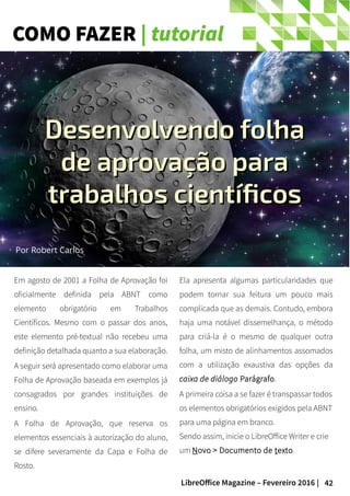 42LibreOffice Magazine – Fevereiro 2016 |
COMO FAZER | tutorial
Em agosto de 2001 a Folha de Aprovação foi
oficialmente definida pela ABNT como
elemento obrigatório em Trabalhos
Científicos. Mesmo com o passar dos anos,
este elemento pré-textual não recebeu uma
definição detalhada quanto a sua elaboração.
A seguir será apresentado como elaborar uma
Folha de Aprovação baseada em exemplos já
consagrados por grandes instituições de
ensino.
A Folha de Aprovação, que reserva os
elementos essenciais à autorização do aluno,
se difere severamente da Capa e Folha de
Rosto.
Ela apresenta algumas particularidades que
podem tornar sua feitura um pouco mais
complicada que as demais. Contudo, embora
haja uma notável dissemelhança, o método
para criá-la é o mesmo de qualquer outra
folha, um misto de alinhamentos assomados
com a utilização exaustiva das opções da
caixa de diálogo Parágrafo.
A primeira coisa a se fazer é transpassar todos
os elementos obrigatórios exigidos pela ABNT
para uma página em branco.
Sendo assim, inicie o LibreOffice Writer e crie
um Novo > Documento de texto.
Por Robert Carlos
Desenvolvendo folhaDesenvolvendo folha
de aprovação parade aprovação para
trabalhos científicostrabalhos científicos
 