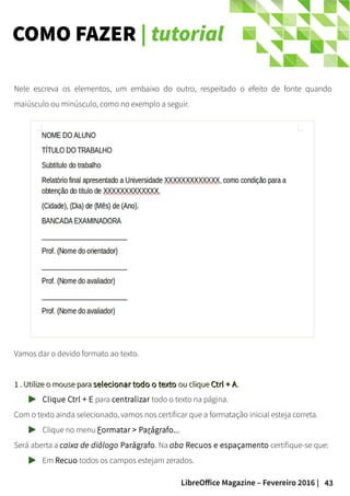 43LibreOffice Magazine – Fevereiro 2016 |
COMO FAZER | tutorial
Nele escreva os elementos, um embaixo do outro, respeitado o efeito de fonte quando
maiúsculo ou minúsculo, como no exemplo a seguir.
Vamos dar o devido formato ao texto.
1 . Utilize o mouse para1 . Utilize o mouse para selecionar todo o textoselecionar todo o texto ou cliqueou clique Ctrl + ACtrl + A..
Clique Ctrl + E para centralizar todo o texto na página.
Com o texto ainda selecionado, vamos nos certificar que a formatação inicial esteja correta.
Clique no menu Formatar > Parágrafo...
Será aberta a caixa de diálogo Parágrafo. Na aba Recuos e espaçamento certifique-se que:
Em Recuo todos os campos estejam zerados.
 