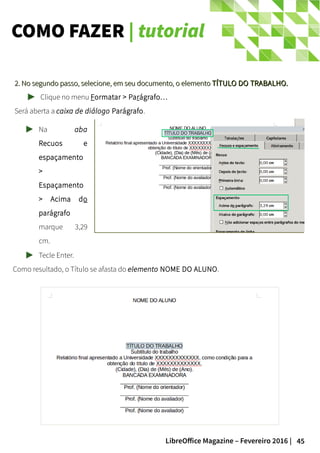 45LibreOffice Magazine – Fevereiro 2016 |
COMO FAZER | tutorial
2. No segundo passo, selecione, em seu documento, o elemento2. No segundo passo, selecione, em seu documento, o elemento TÍTULO DO TRABALHO.TÍTULO DO TRABALHO.
Clique no menu Formatar > Parágrafo…
Será aberta a caixa de diálogo Parágrafo.
Na aba
Recuos e
espaçamento
>
Espaçamento
> Acima do
parágrafo
marque 3,29
cm.
Tecle Enter.
Como resultado, o Título se afasta do elemento NOME DO ALUNO.
 