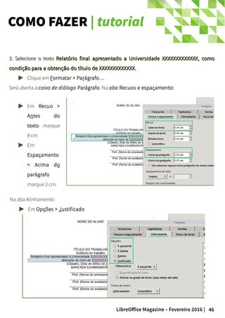 46LibreOffice Magazine – Fevereiro 2016 |
COMO FAZER | tutorial
3. Selecione o texto3. Selecione o texto Relatório final apresentado a Universidade XXXXXXXXXXXXX, comoRelatório final apresentado a Universidade XXXXXXXXXXXXX, como
condição para a obtenção do título de XXXXXXXXXXXXX.condição para a obtenção do título de XXXXXXXXXXXXX.
Clique em Formatar > Parágrafo…
Será aberta a caixa de diálogo Parágrafo. Na aba Recuos e espaçamento:
Em Recuo >
Antes do
texto marque
8 cm
Em
Espaçamento
> Acima do
parágrafo
marque 2 cm.
Na aba Alinhamento
Em Opções > Justificado
 
