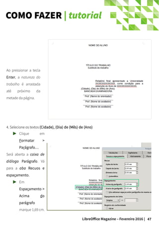 47LibreOffice Magazine – Fevereiro 2016 |
COMO FAZER | tutorial
Ao pressionar a tecla
Enter, a natureza do
trabalho é arrastada
até próximo da
metade da página.
4. Selecione os textos4. Selecione os textos (Cidade), (Dia) de (Mês) de (Ano)(Cidade), (Dia) de (Mês) de (Ano)
Clique em
Formatar >
Parágrafo…
Será aberta a caixa de
diálogo Parágrafo. Vá
para a aba Recuos e
espaçamento.
Em
Espaçamento >
Acima do
parágrafo
marque 1,69 cm.
 