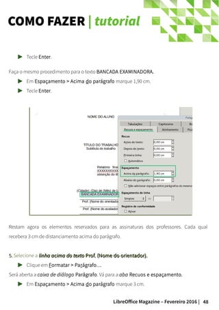 48LibreOffice Magazine – Fevereiro 2016 |
COMO FAZER | tutorial
Tecle Enter.
Faça o mesmo procedimento para o texto BANCADA EXAMINADORA.
Em Espaçamento > Acima do parágrafo marque 1,90 cm.
Tecle Enter.
Restam agora os elementos reservados para as assinaturas dos professores. Cada qual
recebera 3 cm de distanciamento acima do parágrafo.
5.5. Selecione a linha acima do textolinha acima do texto Prof. (Nome do orientador).Prof. (Nome do orientador).
Clique em Formatar > Parágrafo…
Será aberta a caixa de diálogo Parágrafo. Vá para a aba Recuos e espaçamento.
Em Espaçamento > Acima do parágrafo marque 3 cm.
 