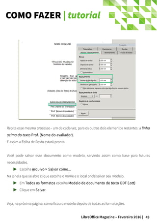 49LibreOffice Magazine – Fevereiro 2016 |
COMO FAZER | tutorial
Repita esse mesmo processo - um de cada vez, para os outros dois elementos restantes: a linha
acima do texto Prof. (Nome do avaliador).
E assim a Folha de Rosto estará pronta.
Você pode salvar esse documento como modelo, servindo assim como base para futuras
necessidades.
Escolha Arquivo > Salvar como...
Na janela que se abre clique escolha o nome e o local onde salvar seu modelo.
Em Todos os formatos escolha Modelo de documento de texto ODF (.ott)
Clique em Salvar.
Veja, na próxima página, como ficou o modelo depois de todas as formatações.
 