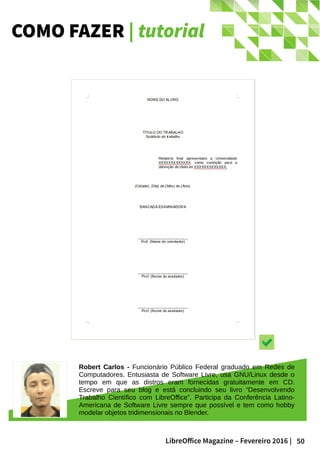 50LibreOffice Magazine – Fevereiro 2016 |
COMO FAZER | tutorial
Robert Carlos - Funcionário Público Federal graduado em Redes de
Computadores. Entusiasta de Software Livre, usa GNU/Linux desde o
tempo em que as distros eram fornecidas gratuitamente em CD.
Escreve para seu blog e está concluindo seu livro “Desenvolvendo
Trabalho Científico com LibreOffice”. Participa da Conferência Latino-
Americana de Software Livre sempre que possível e tem como hobby
modelar objetos tridimensionais no Blender.
 