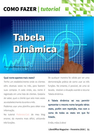 51LibreOffice Magazine – Fevereiro 2016 |
COMO FAZER | tutorial
Qual nome aparece mais vezes?Qual nome aparece mais vezes?
Tenho um estabelecimento onde os clientes
vêm, diversas vezes no mês, para fazerem
suas compras. A cada vinda, seu nome é
registrado em uma lista de clientes. Gostaria
de saber, qual o cliente que veio mais vezes
ao estabelecimento durante o mês.
Podemos usar uma planilha para obter essa
informação.
No tutorial Poderoso Calc de meu blog
ensinei, da maneira mais difícil, utilizando
três funções.
De qualquer maneira foi válido por ser uma
demonstração prática de como usar as três
funções. No entanto, é possível, de uma só
tacada, resolver a situação usando o recurso
Tabela dinâmica.
A Tabela dinâmica vai nos permitirA Tabela dinâmica vai nos permitir
apresentar o mesmo nome lançado váriasapresentar o mesmo nome lançado várias
vezes, porém sem repetição, mas com avezes, porém sem repetição, mas com a
soma de todas as vezes em que foisoma de todas as vezes em que foi
listado.listado.
Então, mãos à obra!
Por João Alberto Garcia
TabelaTabela
DinâmicaDinâmica
 