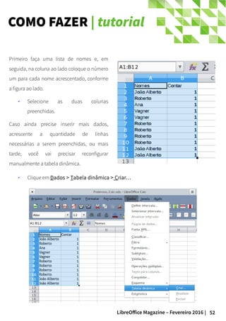 52LibreOffice Magazine – Fevereiro 2016 |
COMO FAZER | tutorial
Primeiro faça uma lista de nomes e, em
seguida, na coluna ao lado coloque o número
um para cada nome acrescentado, conforme
a figura ao lado.
✔ Selecione as duas colunas
preenchidas.
Caso ainda precise inserir mais dados,
acrescente a quantidade de linhas
necessárias a serem preenchidas, ou mais
tarde, você vai precisar reconfigurar
manualmente a tabela dinâmica.
✔ Clique em Dados > Tabela dinâmica > Criar…
 