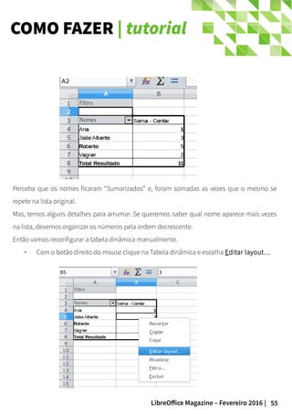 55LibreOffice Magazine – Fevereiro 2016 |
COMO FAZER | tutorial
Perceba que os nomes ficaram “Sumarizados” e, foram somadas as vezes que o mesmo se
repete na lista original.
Mas, temos alguns detalhes para arrumar. Se queremos saber qual nome aparece mais vezes
na lista, devemos organizar os números pela ordem decrescente.
Então vamos reconfigurar a tabela dinâmica manualmente.
✔ Com o botão direito do mouse clique na Tabela dinâmica e escolha Editar layout…
 