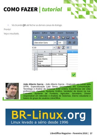 57LibreOffice Magazine – Fevereiro 2016 |
COMO FAZER | tutorial
✔ Vá clicando OK até fechar as demais caixas de dialogo.
Pronto!
Veja o resultado.
João Alberto Garcia - João Alberto Garcia - Graduado em Letras pela
UFPA. Especialização Lato Sensu (incompleto) em Comunicação.
Tecnólogo e Análise de Sistemas EAD Unitins. Experiências (de vida)
profissionais: Gandula, Ajudante Gráfico, Vendedor de doces na rua,
Cobrador, Ajudante de Funilaria, Agricultor, Secretário, Diretor
responsável em televisão e Analista de Sistemas. Eterno estudante e
listeiro do grupo de usuários LibreOffice.
 