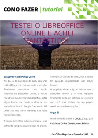 58LibreOffice Magazine – Fevereiro 2016 |
COMO FAZER | tutorial
TESTEI O LIBREOFFICE
ONLINE E ACHEI
FANTÁSTICO!
PorPor Otávio CarneiroOtávio Carneiro
na edição 20 (Edição de Natal), mas ela pode
ter passado desapercebida por alguns
leitores.
O propósito deste artigo é mostrar que o
LibreOffice Online já é uma realidade.
Finalmente existe um software de escritório
que você pode instalar no seu próprio
servidor e usar de onde quiser.
O que é?O que é?
O codinome do projeto é CODECODE[2], sigla para
Collabora Online Development EditionCollabora Online Development Edition.
Lançamento LibreOffice OnlineLançamento LibreOffice Online
No dia 15 de dezembro de 2015, saiu uma
notícia[1] que me chamou muito a atenção.
Finalmente anunciaram uma versão
funcional do LibreOffice Online, a versão
"cloud" ou "nas nuvens" do LibreOffice. Já faz
algum tempo que circula a ideia de um
equivalente livre do Google Docs ou do MS
Office 365, mas até o momento não havia
nada de concreto.
A Revista LibreOffice publicou, inclusive, uma
entrevista com pessoas envolvidas no projeto,
 