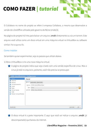 59LibreOffice Magazine – Fevereiro 2016 |
COMO FAZER | tutorial
O Collabora no nome do projeto se refere à empresa Collabora, a mesma que desenvolve a
versão do LibreOffice utilizada pelo governo do Reino Unido[3].
Na página do projeto há links para baixar um arquivo .vmdk diretamente ou via um torrent. Este
arquivo você utiliza como um disco virtual em uma máquina virtual no VirtualBox ou software
similar. Foi o que eu fiz.
Como instalar
Se também quiser experimentar, veja os passos que utilizei abaixo.
1) Abra o VirtualBox e crie uma nova máquina virtual.
A página do projeto indica que seja criado com uma versão específica de Linux. Mas o
Linux já está no arquivo e, portanto, você não precisa se preocupar.
O disco virtual é a parte importante. É aqui que você vai indicar o arquivo .vmdk.vmdk (já
descompactado) que baixou da internet.
 