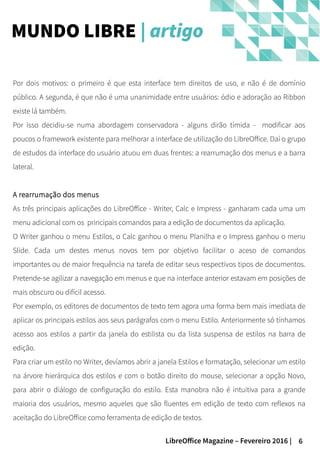 6LibreOffice Magazine – Fevereiro 2016 |
Por dois motivos: o primeiro é que esta interface tem direitos de uso, e não é de domínio
público. A segunda, é que não é uma unanimidade entre usuários: ódio e adoração ao Ribbon
existe lá também.
Por isso decidiu-se numa abordagem conservadora - alguns dirão tímida - modificar aos
poucos o framework existente para melhorar a interface de utilização do LibreOffice. Daí o grupo
de estudos da interface do usuário atuou em duas frentes: a rearrumação dos menus e a barra
lateral.
A rearrumação dos menus
As três principais aplicações do LibreOffice - Writer, Calc e Impress - ganharam cada uma um
menu adicional com os principais comandos para a edição de documentos da aplicação.
O Writer ganhou o menu Estilos, o Calc ganhou o menu Planilha e o Impress ganhou o menu
Slide. Cada um destes menus novos tem por objetivo facilitar o aceso de comandos
importantes ou de maior frequência na tarefa de editar seus respectivos tipos de documentos.
Pretende-se agilizar a navegação em menus e que na interface anterior estavam em posições de
mais obscuro ou difícil acesso.
Por exemplo, os editores de documentos de texto tem agora uma forma bem mais imediata de
aplicar os principais estilos aos seus parágrafos com o menu Estilo. Anteriormente só tínhamos
acesso aos estilos a partir da janela do estilista ou da lista suspensa de estilos na barra de
edição.
Para criar um estilo no Writer, devíamos abrir a janela Estilos e formatação, selecionar um estilo
na árvore hierárquica dos estilos e com o botão direito do mouse, selecionar a opção Novo,
para abrir o diálogo de configuração do estilo. Esta manobra não é intuitiva para a grande
maioria dos usuários, mesmo aqueles que são fluentes em edição de texto com reflexos na
aceitação do LibreOffice como ferramenta de edição de textos.
MUNDO LIBRE | artigo
 