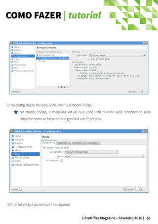 60LibreOffice Magazine – Fevereiro 2016 |
COMO FAZER | tutorial
2) Na configuração de rede, você escolhe o modo Bridge.
No modo Bridge, a máquina virtual que você está criando será reconhecida pelo
roteador como se fosse outra e ganhará um IP próprio.
3) Pronto! Você já pode iniciar a máquina!
 