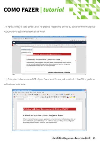 65LibreOffice Magazine – Fevereiro 2016 |
COMO FAZER | tutorial
10) Após a edição, você pode salvar no próprio repositório online ou baixar como um arquivo
ODF, ouPDF e até como do Microsoft Word.
11) O arquivo baixado como ODF - Open Document Format, o formato do LibreOffice, pode ser
editado normalmente.
 