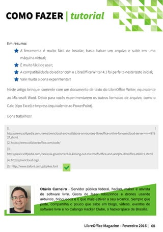 68LibreOffice Magazine – Fevereiro 2016 |
COMO FAZER | tutorial
Em resumo:
A ferramenta é muito fácil de instalar, basta baixar um arquivo e subir em uma
máquina virtual;
É muito fácil de usar;
A compatibilidade do editor com o LibreOffice Writer 4.3 foi perfeita neste teste inicial;
Vale muito a pena experimentar!
Neste artigo brinquei somente com um documento de texto do LibreOffice Writer, equivalente
ao Microsoft Word. Deixo para vocês experimentarem os outros formatos de arquivo, como o
Calc (tipo Excel) e Impress (equivalente ao PowerPoint).
Bons trabalhos!
[1 ]
http://news.softpedia.com/news/owncloud-and-collabora-announces-libreoffice-online-for-owncloud-server-vm-4976
27.shtml
[2] https://www.collaboraoffice.com/code/
[3]
http://news.softpedia.com/news/uk-government-is-kicking-out-microsoft-office-and-adopts-libreoffice-494919.shtml
[4] https://owncloud.org/
[5] http://www.dafont.com/pt/yikes.font
Otávio Carneiro - Servidor público federal, hacker, maker e ativista
do software livre. Gosta de fazer robozinhos e drones usando
arduinos, brinquedos e o que mais estiver a seu alcance. Sempre que
pode, compartilha o pouco que sabe em blogs, vídeos, eventos de
software livre e no Calango Hacker Clube, o hackerspace de Brasília.
 