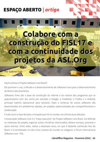 69LibreOffice Magazine – Fevereiro 2016 |
Você conhece o Projeto Software Livre Brasil?
Ele promove o uso, a difusão e o desenvolvimento de softwares livres para o desenvolvimento
do Brasil e dos brasileiros.
Softwares livres são a base de construção da internet e da maioria dos programas que se
popularizaram com ela, como por exemplo o Google, o Facebook, o Firefox e o Android,
principal sistema operacional para celulares. Estes e centenas de outros softwares são
desenvolvidos em plataformas abertas, em projetos potencializados por compartilhamento e
colaboração.
E tudo isso é a base de toda a inovação que há no mundo, nas últimas duas décadas.
A Associação Software Livre é o "braço executivo" do Projeto Software Livre Brasil. Ela defende
os interesses do projeto, organiza outras iniciativas relacionadas, oferece serviços, promove e
apoia eventos. Entre estes, realiza a dezesseis anos, um que é bastante conhecido fora do
Brasil, e é considerado um dos cinco maiores do mundo na categoria: o Fórum Internacional
Software Livre - FISL.
ESPAÇO ABERTO | artigo
Por Gabriel Galli
Colabore com aColabore com a
construção do FISL17 econstrução do FISL17 e
com a continuidade doscom a continuidade dos
projetos da ASL.Orgprojetos da ASL.Org
 