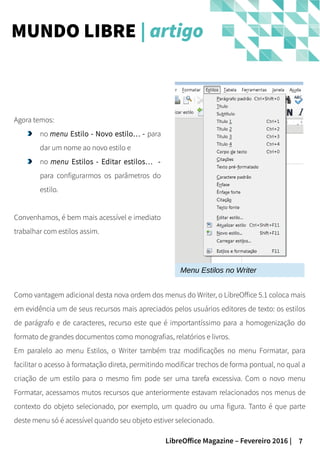 7LibreOffice Magazine – Fevereiro 2016 |
Agora temos:
no menu Estilo - Novo estilo… - para
dar um nome ao novo estilo e
no menu Estilos - Editar estilos… -
para configurarmos os parâmetros do
estilo.
Convenhamos, é bem mais acessível e imediato
trabalhar com estilos assim.
MUNDO LIBRE | artigo
Menu Estilos no Writer
Como vantagem adicional desta nova ordem dos menus do Writer, o LibreOffice 5.1 coloca mais
em evidência um de seus recursos mais apreciados pelos usuários editores de texto: os estilos
de parágrafo e de caracteres, recurso este que é importantíssimo para a homogenização do
formato de grandes documentos como monografias, relatórios e livros.
Em paralelo ao menu Estilos, o Writer também traz modificações no menu Formatar, para
facilitar o acesso à formatação direta, permitindo modificar trechos de forma pontual, no qual a
criação de um estilo para o mesmo fim pode ser uma tarefa excessiva. Com o novo menu
Formatar, acessamos mutos recursos que anteriormente estavam relacionados nos menus de
contexto do objeto selecionado, por exemplo, um quadro ou uma figura. Tanto é que parte
deste menu só é acessível quando seu objeto estiver selecionado.
 