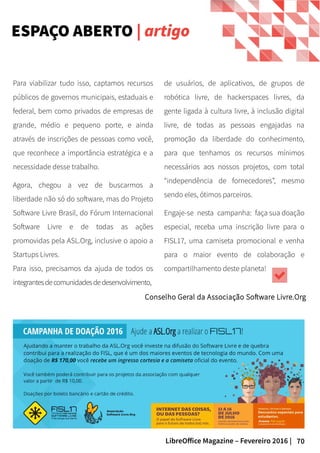 70LibreOffice Magazine – Fevereiro 2016 |
de usuários, de aplicativos, de grupos de
robótica livre, de hackerspaces livres, da
gente ligada à cultura livre, à inclusão digital
livre, de todas as pessoas engajadas na
promoção da liberdade do conhecimento,
para que tenhamos os recursos mínimos
necessários aos nossos projetos, com total
“independência de fornecedores”, mesmo
sendo eles, ótimos parceiros.
Engaje-se nesta campanha: faça sua doação
especial, receba uma inscrição livre para o
FISL17, uma camiseta promocional e venha
para o maior evento de colaboração e
compartilhamento deste planeta!
Para viabilizar tudo isso, captamos recursos
públicos de governos municipais, estaduais e
federal, bem como privados de empresas de
grande, médio e pequeno porte, e ainda
através de inscrições de pessoas como você,
que reconhece a importância estratégica e a
necessidade desse trabalho.
Agora, chegou a vez de buscarmos a
liberdade não só do software, mas do Projeto
Software Livre Brasil, do Fórum Internacional
Software Livre e de todas as ações
promovidas pela ASL.Org, inclusive o apoio a
Startups Livres.
Para isso, precisamos da ajuda de todos os
integrantesdecomunidadesdedesenvolvimento,
ESPAÇO ABERTO | artigo
Conselho Geral da Associação Software Livre.Org
 