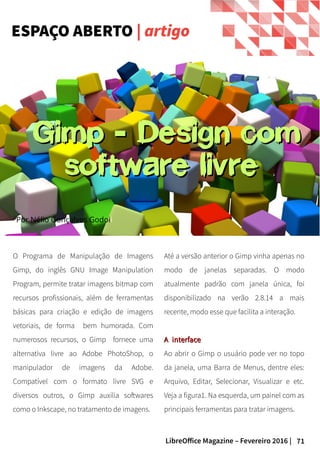 71LibreOffice Magazine – Fevereiro 2016 |
Até a versão anterior o Gimp vinha apenas no
modo de janelas separadas. O modo
atualmente padrão com janela única, foi
disponibilizado na verão 2.8.14 a mais
recente, modo esse que facilita a interação.
A interfaceA interface
Ao abrir o Gimp o usuário pode ver no topo
da janela, uma Barra de Menus, dentre eles:
Arquivo, Editar, Selecionar, Visualizar e etc.
Veja a figura1. Na esquerda, um painel com as
principais ferramentas para tratar imagens.
O Programa de Manipulação de Imagens
Gimp, do inglês GNU Image Manipulation
Program, permite tratar imagens bitmap com
recursos profissionais, além de ferramentas
básicas para criação e edição de imagens
vetoriais, de forma bem humorada. Com
numerosos recursos, o Gimp fornece uma
alternativa livre ao Adobe PhotoShop, o
manipulador de imagens da Adobe.
Compatível com o formato livre SVG e
diversos outros, o Gimp auxilia softwares
como o Inkscape, no tratamento de imagens.
ESPAÇO ABERTO | artigo
Por Nélio Gonçalves Godoii
Gimp Design com-Gimp Design com-
software livresoftware livre
 