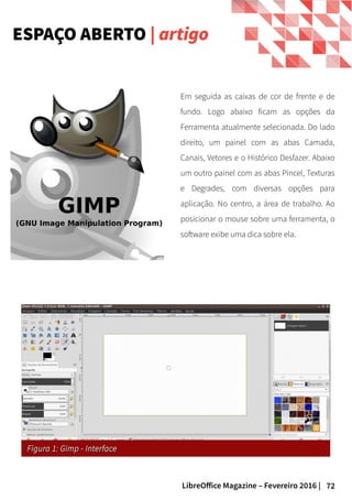 72LibreOffice Magazine – Fevereiro 2016 |
ESPAÇO ABERTO | artigo
Em seguida as caixas de cor de frente e de
fundo. Logo abaixo ficam as opções da
Ferramenta atualmente selecionada. Do lado
direito, um painel com as abas Camada,
Canais, Vetores e o Histórico Desfazer. Abaixo
um outro painel com as abas Pincel, Texturas
e Degrades, com diversas opções para
aplicação. No centro, a área de trabalho. Ao
posicionar o mouse sobre uma ferramenta, o
software exibe uma dica sobre ela.
Figura 1: Gimp - InterfaceFigura 1: Gimp - Interface
 