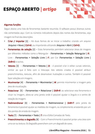 73LibreOffice Magazine – Fevereiro 2016 |
ESPAÇO ABERTO | artigo
Algumas funçõesAlgumas funções
Segue abaixo uma lista de ferramentas bastante resumida. O software possui diversas outras
não comentadas aqui. Com os números indicadores depois dos nomes das ferramentas, veja
imagem no final das descrições.
●
Criar / ImportarCriar / Importar [1][1] – Há duas formas de se iniciar o trabalho: criando um arquivo
(Arquivo > Novo |Arquivo > Novo | Ctrl+NCtrl+N); ou importando utilizando (Arquivo > Abrir |Arquivo > Abrir | Ctrl+OCtrl+O).
●
FerramentasFerramentas de seleçãode seleção [2] – Estas ferramentas permitem selecionar áreas de imagens
por diferentes métodos como a Retangular - (Ferramentas > Seleção Retangular |Ferramentas > Seleção Retangular | RR);
Livre - (Ferramentas > Seleção Livre |Ferramentas > Seleção Livre | FF); por Cor (Ferramentas > Seleção Livre |Ferramentas > Seleção Livre |
Shift+OShift+O) e outras.
●
VetoresVetores [3] – (Ferramentas > Vetores |Ferramentas > Vetores | BB) - é possível criar e editar curvas vetoriais,
similar ao que é feito com o Inkscape. Aos vetores criados é possível atribuir
preenchimentos, texturas, afim de desenvolver ilustrações e outros. Também é possível
fazer seleções em imagens.
●
MovimentarMovimentar [4] – (Ferramenta > Movimentar |Ferramenta > Movimentar | MM) permite movimentar a imagem pela
área de visualização.
●
RotacionarRotacionar [5] – (Ferramentas > Rotacionar |Ferramentas > Rotacionar | Shift+RShift+R) ao selecionar esta ferramenta e
clicar na imagem, abres-se uma janela onde é possível ajustar o ângulo e o centro de
rotação da imagem.
●
RedimendionarRedimendionar [6] – (Ferramentas > Redimensionar |Ferramentas > Redimensionar | Shift+TShift+T) pela janela da
ferramenta é possível ajustar as medidas da imagem, ou simplesmente arrastando por um
dos pontos de arrasto da imagem.
●
TextoTexto [7] – (Ferramentas > Texto |Ferramentas > Texto | TT) cria e Edita Camadas de Texto.
●
Preenchimentos e degradêsPreenchimentos e degradês [8] – Com o Preenchimento é possível pintar uma área com
uma cor ou textura. Os Degradês preenchem com um degradê de cores.
 