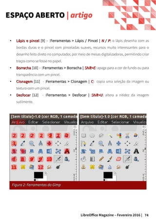 74LibreOffice Magazine – Fevereiro 2016 |
ESPAÇO ABERTO | artigo
●
Lápis e pincelLápis e pincel [9] – (Ferramentas > Lápis / Pincel |Ferramentas > Lápis / Pincel | NN // PP) o lápis desenha com as
bordas duras e o pincel com pinceladas suaves, recursos muito interessantes para o
desenho feito direto no computador, por meio de mesas digitalizadoras, permitindo criar
traços como se fosse no papel.
●
BorrachaBorracha [10] – (Ferramentas > Borracha |Ferramentas > Borracha | Shift+EShift+E) apaga para a cor de fundo ou para
transparência com um pincel.
●
ClonagemClonagem [11] - (Ferramentas > Clonagem |Ferramentas > Clonagem | CC) copia uma seleção da imagem ou
textura com um pincel.
●
DesfocarDesfocar [12] - (Ferramentas > Desfocar |Ferramentas > Desfocar | Shift+UShift+U) altera a nitidez da imagem
sutilmente.
Figura 2: Ferramentas do GimpFigura 2: Ferramentas do Gimp
 