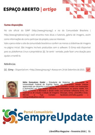 75LibreOffice Magazine – Fevereiro 2016 |
ESPAÇO ABERTO | artigo
Outras disposiçõesOutras disposições
No site oficial do GIMP (http://www.gimp.org/) e no da Comunidade Brasileira (
http://www.gimpbrasil.org/) você encontra mais dicas e tutoriais, galeria de imagens, assim
como informações de como participar do projeto, caso se interesse.
Vale a pena visitar o site da comunidade brasileira e conferir ao menos o slideshow de imagens
na página inicial. São imagens incríveis produzidas com o software. O Gimp está disponível
para as plataformas Linux e proprietárias [1]. Se sentir vontade, pode fazer uma doação para
ajudar a mantê-lo.
Referências
[1] . Gimp – Disponível em: <http://www.gimp.org/> Acesso em: 24 de Setembro de 2015.
Nélio Gonçalves Godoi - Estudante de Sistemas de Informação na
Universidade Federal do Espírito Santo, no CCA-UFES. Desde criança
apaixonado por desenho e animações. Teve o primeiro contato com Ilustrações
e Animações em Stop Motion utilizando o computador no ensino médio. Em
2012, conheceu a liberdade e desde então usa somente softwares livres, em
especial os de criação e edição de imagens: Inkscape, Gimp, LibreOffice Draw,
Blender e Tupi. Contato: facebook.com/nelio.g.godoi |
neliogodoi@yahoo.com.br
 