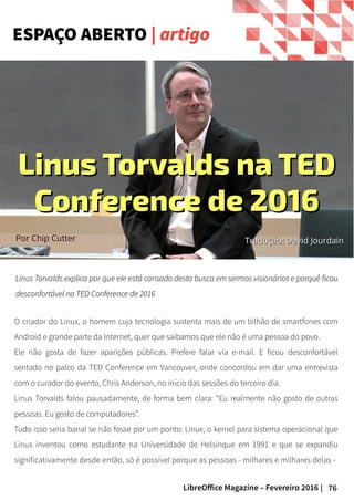 76LibreOffice Magazine – Fevereiro 2016 |
Linus Torvalds explica por que ele está cansado desta busca em sermos visionários e porquê ficouLinus Torvalds explica por que ele está cansado desta busca em sermos visionários e porquê ficou
desconfortável na TED Conference de 2016desconfortável na TED Conference de 2016
ESPAÇO ABERTO | artigo
O criador do Linux, o homem cuja tecnologia sustenta mais de um bilhão de smartfones com
Android e grande parte da Internet, quer que saibamos que ele não é uma pessoa do povo.
Ele não gosta de fazer aparições públicas. Prefere falar via e-mail. E ficou desconfortável
sentado no palco da TED Conference em Vancouver, onde concordou em dar uma entrevista
com o curador do evento, Chris Anderson, no início das sessões do terceiro dia.
Linus Torvalds falou pausadamente, de forma bem clara: “Eu realmente não gosto de outras
pessoas. Eu gosto de computadores”.
Tudo isso seria banal se não fosse por um ponto: Linux, o kernel para sistema operacional que
Linus inventou como estudante na Universidade de Helsinque em 1991 e que se expandiu
significativamente desde então, só é possível porque as pessoas - milhares e milhares delas -
Linus Torvalds na TEDLinus Torvalds na TED
Conference de 2016Conference de 2016
Por Chip Cutter Tradução: David JourdainTradução: David Jourdain
 