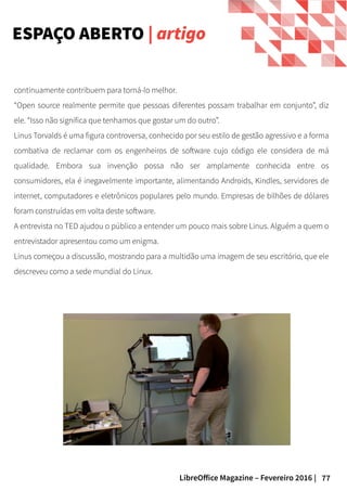 77LibreOffice Magazine – Fevereiro 2016 |
continuamente contribuem para torná-lo melhor.
“Open source realmente permite que pessoas diferentes possam trabalhar em conjunto”, diz
ele. “Isso não significa que tenhamos que gostar um do outro”.
Linus Torvalds é uma figura controversa, conhecido por seu estilo de gestão agressivo e a forma
combativa de reclamar com os engenheiros de software cujo código ele considera de má
qualidade. Embora sua invenção possa não ser amplamente conhecida entre os
consumidores, ela é inegavelmente importante, alimentando Androids, Kindles, servidores de
internet, computadores e eletrônicos populares pelo mundo. Empresas de bilhões de dólares
foram construídas em volta deste software.
A entrevista no TED ajudou o público a entender um pouco mais sobre Linus. Alguém a quem o
entrevistador apresentou como um enigma.
Linus começou a discussão, mostrando para a multidão uma imagem de seu escritório, que ele
descreveu como a sede mundial do Linux.
ESPAÇO ABERTO | artigo
 