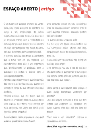 78LibreOffice Magazine – Fevereiro 2016 |
Uma pergunta central em uma conferência
onde as pessoas parecem concorrer entre si
sobre quantas maneiras possíveis existem
para ser inovador.
Foi quando ele deu um passo atrás.
“Eu me senti um pouco desconfortável na
TED Conference nestes últimos dois dias,
porque há um monte de ideias acontecendo”,
disse ele.
“Eu não sou um visionário; eu não tenho um
plano de cinco anos”.
E ele continuou: “Eu sou o tipo de cara que
olha para o chão e quer corrigir o buraco que
está bem na frente, antes de cair nele. Este é o
tipo de pessoa que eu sou”.
Então, como o open-source pode evoluir, eEntão, como o open-source pode evoluir, e
quais outras tecnologias poderiam serquais outras tecnologias poderiam ser
geradas?geradas?
Linus deu alguns exemplos e disse que tem
certeza que poderiam ser aplicadas em
outros lugares, mas que não era para ele
decidir.
“Você não é um visionário”, reiterou o
entrevistador, sorrindo.
É um lugar com paredes em tons de verde-
claro, uma mesa pequena de escritório no
canto e um emaranhado de cabos
espalhados nas outras mesas. Ele disse que
se preocupa menos com a velocidade do
computador do que garantir que os coolers
em seus computadores não façam barulho,
para que o escritório permaneça silencioso.
A conversa desviou para tratar a abordagem
que o Linus tem em seu trabalho. Ele
repetidamente disse que é um engenheiro
que, primeiramente se preocupa com a
qualidade do código e depois com a
tecnologia subjacente.
Admite que pode ser “míope” quando se trata
das emoções de outras pessoas, quando de
forma bem franca diz que o trabalho não está
aceitável.
“Recebo pessoas que me dizem que eu
deveria ser simpático”, disse ele. E, quando eu
tento explicar que “talvez você deveria ser
mais agressivo”, eles veem isso como se eu
estivesse sendo antipático".
O entrevistador, então, perguntou a Linus qualO entrevistador, então, perguntou a Linus qual
seria sua grande ideia para o futuro?seria sua grande ideia para o futuro?
ESPAÇO ABERTO | artigo
 